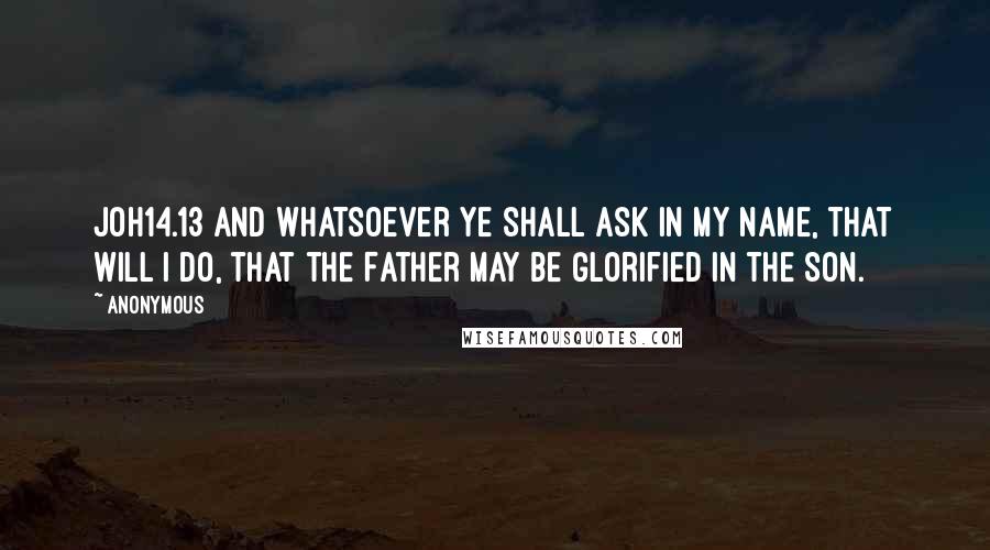 Anonymous Quotes: JOH14.13 And whatsoever ye shall ask in my name, that will I do, that the Father may be glorified in the Son.