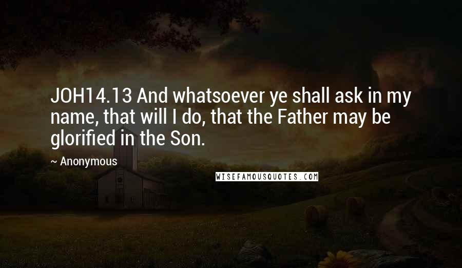 Anonymous Quotes: JOH14.13 And whatsoever ye shall ask in my name, that will I do, that the Father may be glorified in the Son.