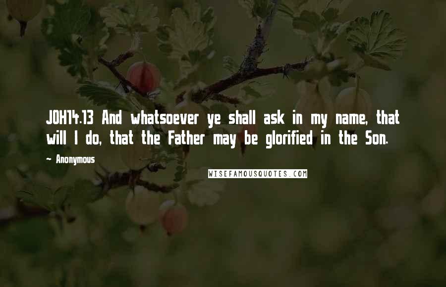 Anonymous Quotes: JOH14.13 And whatsoever ye shall ask in my name, that will I do, that the Father may be glorified in the Son.