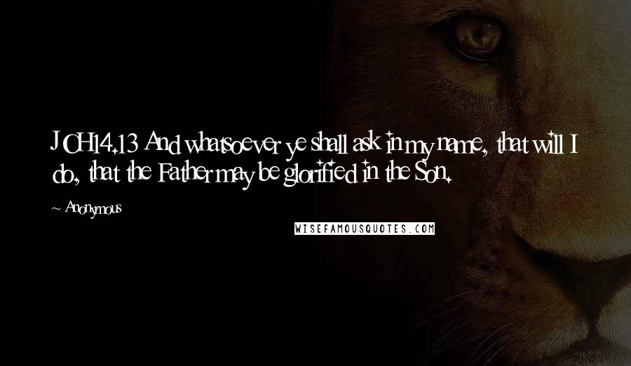 Anonymous Quotes: JOH14.13 And whatsoever ye shall ask in my name, that will I do, that the Father may be glorified in the Son.