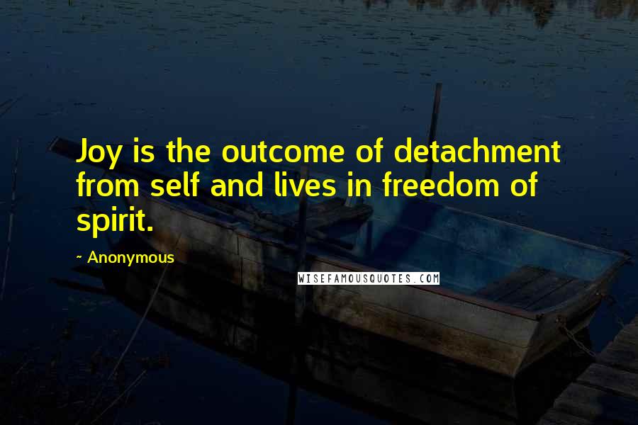 Anonymous Quotes: Joy is the outcome of detachment from self and lives in freedom of spirit.