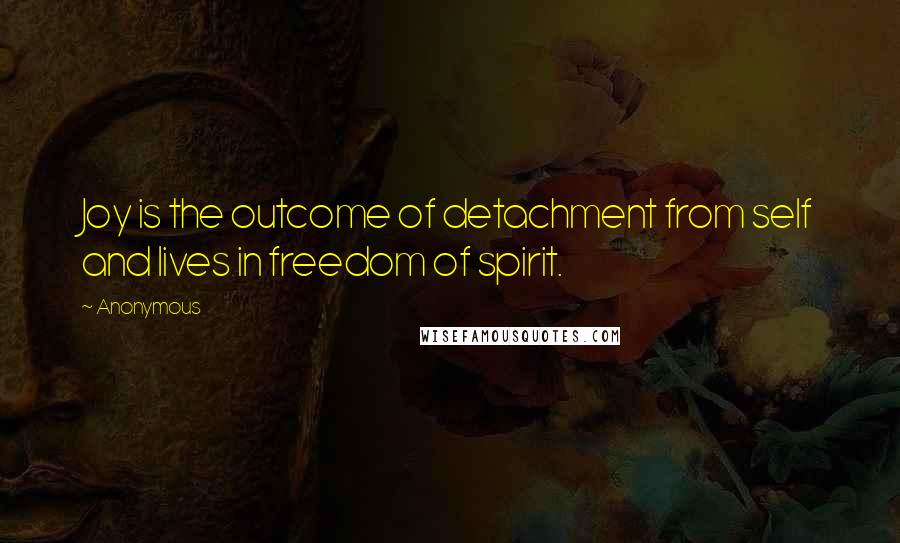 Anonymous Quotes: Joy is the outcome of detachment from self and lives in freedom of spirit.