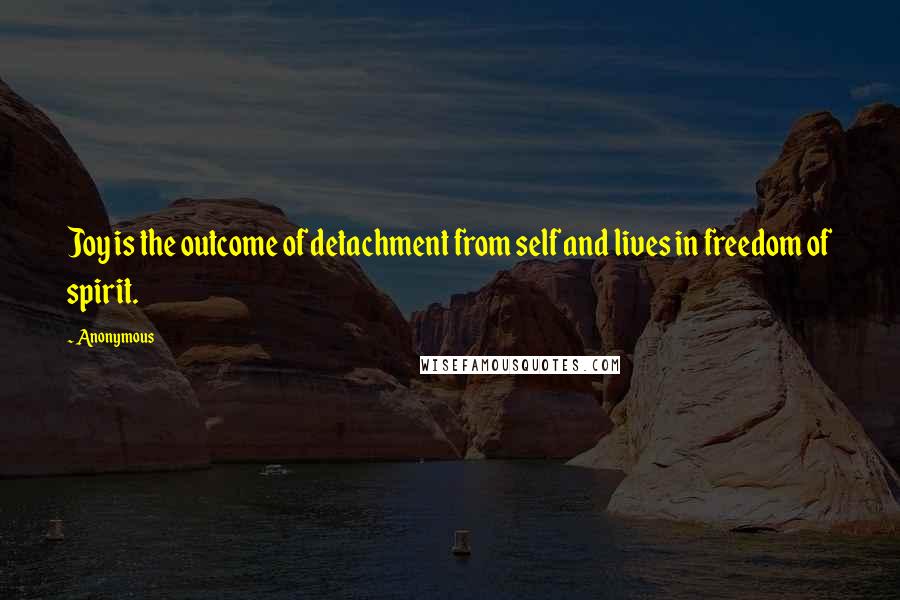 Anonymous Quotes: Joy is the outcome of detachment from self and lives in freedom of spirit.