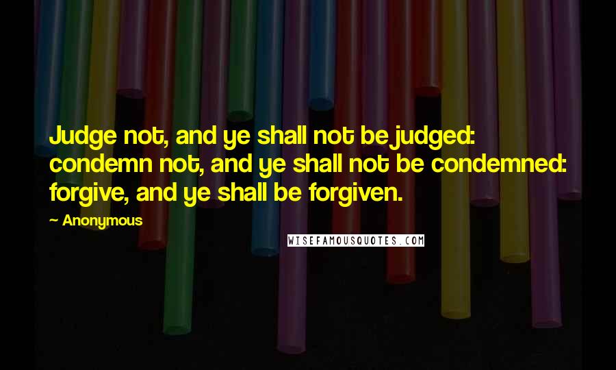 Anonymous Quotes: Judge not, and ye shall not be judged: condemn not, and ye shall not be condemned: forgive, and ye shall be forgiven.