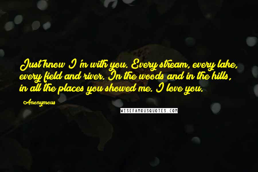 Anonymous Quotes: Just know I'm with you. Every stream, every lake, every field and river. In the woods and in the hills, in all the places you showed me. I love you.