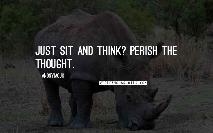 Anonymous Quotes: Just sit and think? Perish the thought.