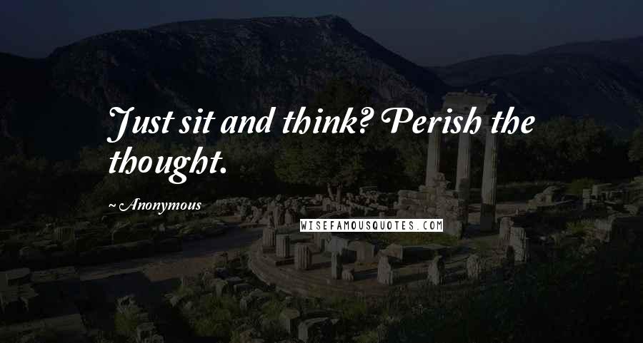 Anonymous Quotes: Just sit and think? Perish the thought.