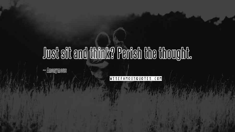 Anonymous Quotes: Just sit and think? Perish the thought.