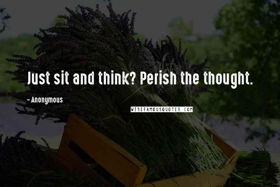 Anonymous Quotes: Just sit and think? Perish the thought.