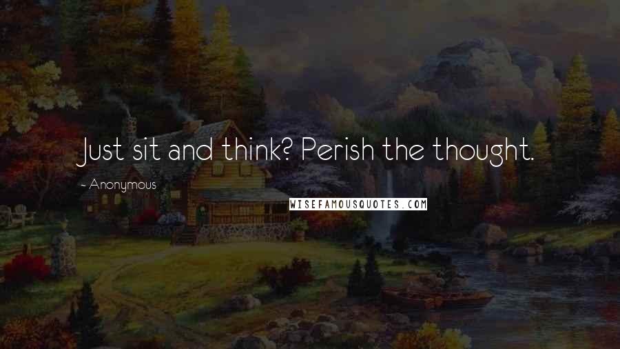 Anonymous Quotes: Just sit and think? Perish the thought.
