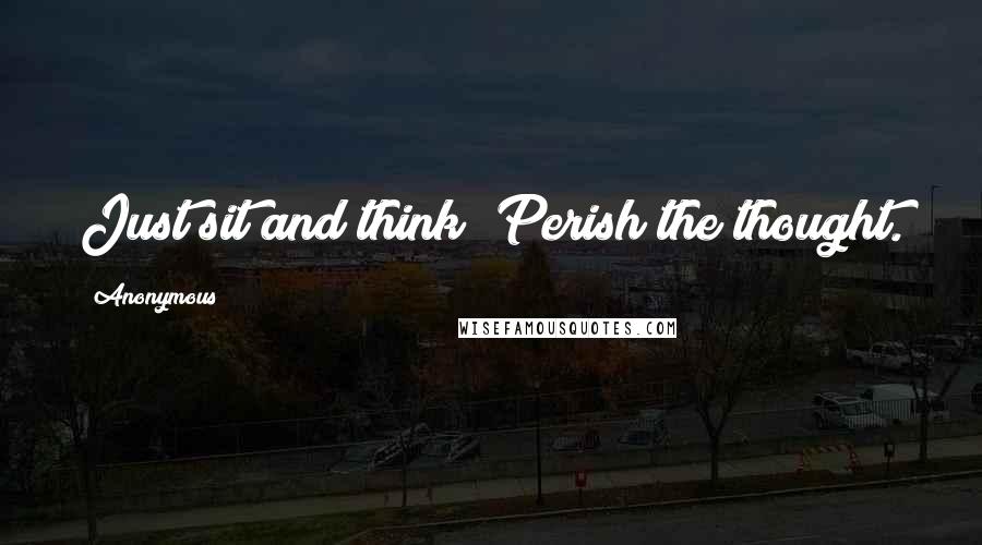 Anonymous Quotes: Just sit and think? Perish the thought.