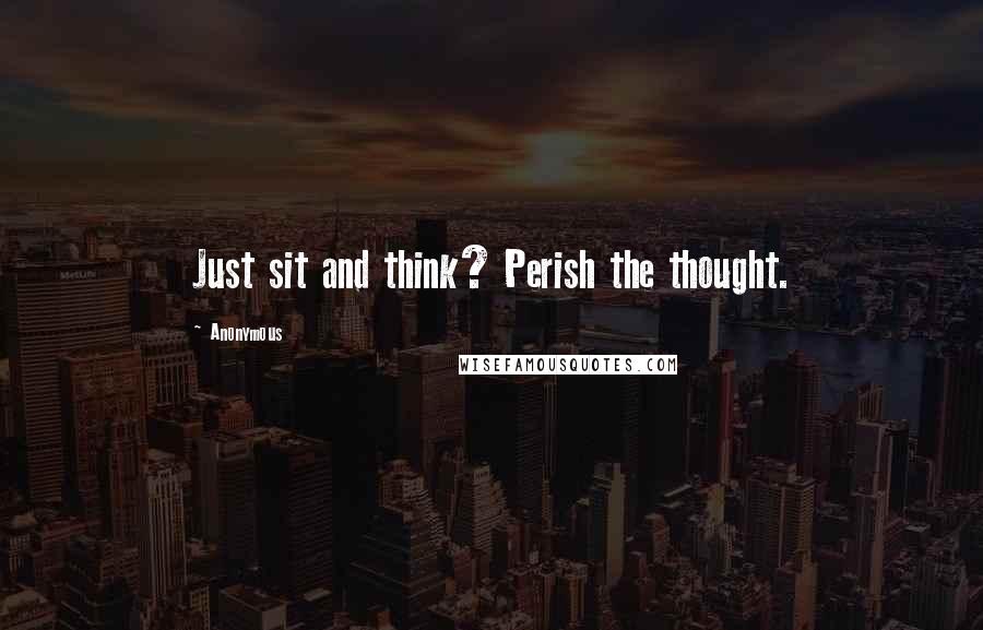 Anonymous Quotes: Just sit and think? Perish the thought.