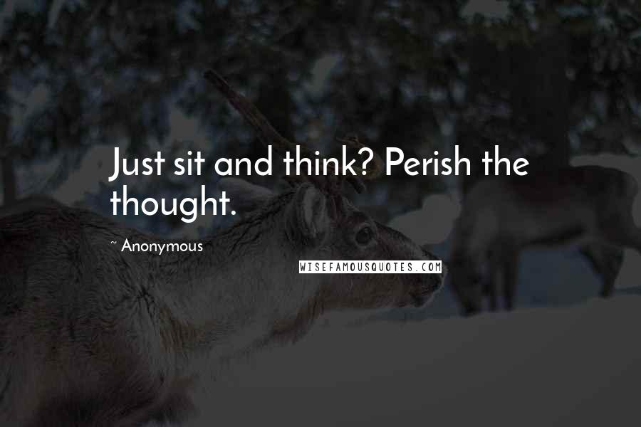 Anonymous Quotes: Just sit and think? Perish the thought.