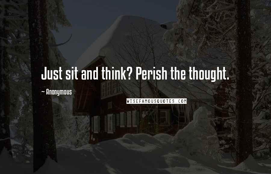 Anonymous Quotes: Just sit and think? Perish the thought.