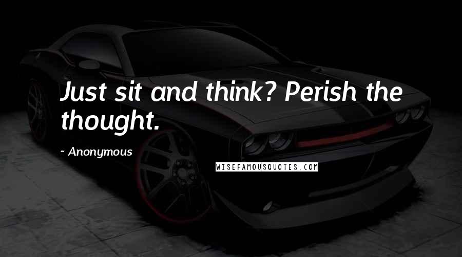 Anonymous Quotes: Just sit and think? Perish the thought.