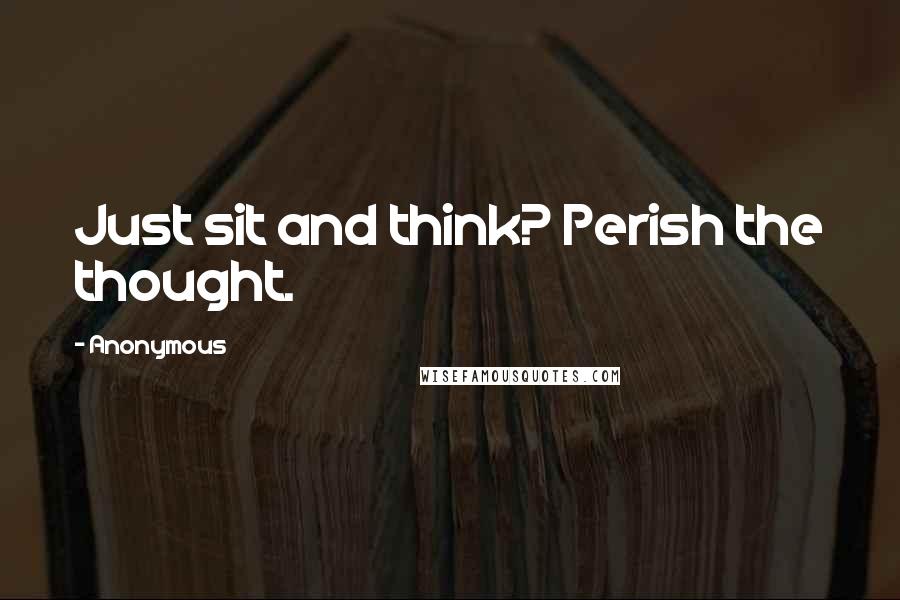 Anonymous Quotes: Just sit and think? Perish the thought.
