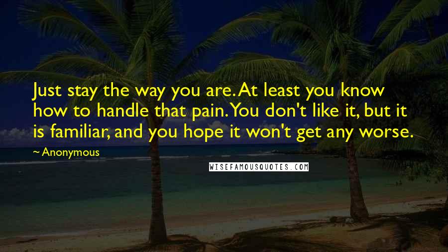 Anonymous Quotes: Just stay the way you are. At least you know how to handle that pain. You don't like it, but it is familiar, and you hope it won't get any worse.