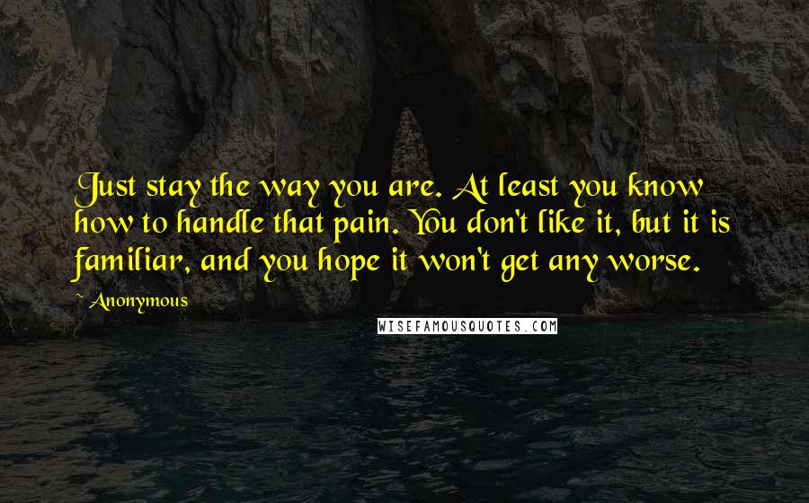 Anonymous Quotes: Just stay the way you are. At least you know how to handle that pain. You don't like it, but it is familiar, and you hope it won't get any worse.