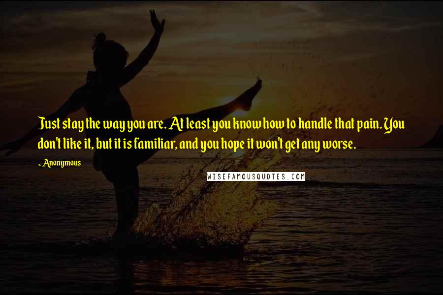 Anonymous Quotes: Just stay the way you are. At least you know how to handle that pain. You don't like it, but it is familiar, and you hope it won't get any worse.