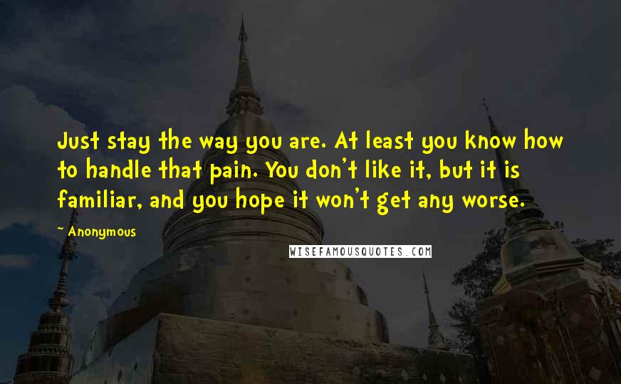 Anonymous Quotes: Just stay the way you are. At least you know how to handle that pain. You don't like it, but it is familiar, and you hope it won't get any worse.