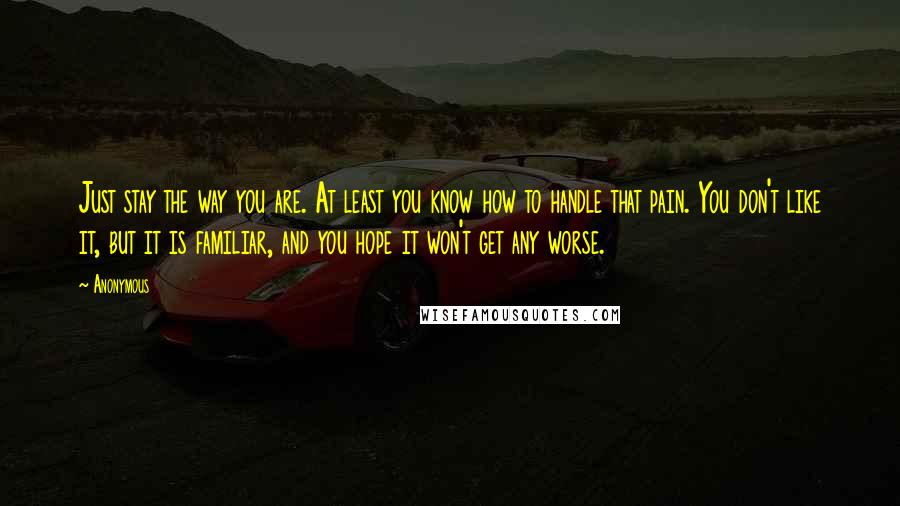 Anonymous Quotes: Just stay the way you are. At least you know how to handle that pain. You don't like it, but it is familiar, and you hope it won't get any worse.