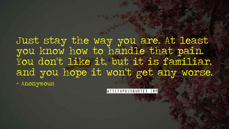 Anonymous Quotes: Just stay the way you are. At least you know how to handle that pain. You don't like it, but it is familiar, and you hope it won't get any worse.