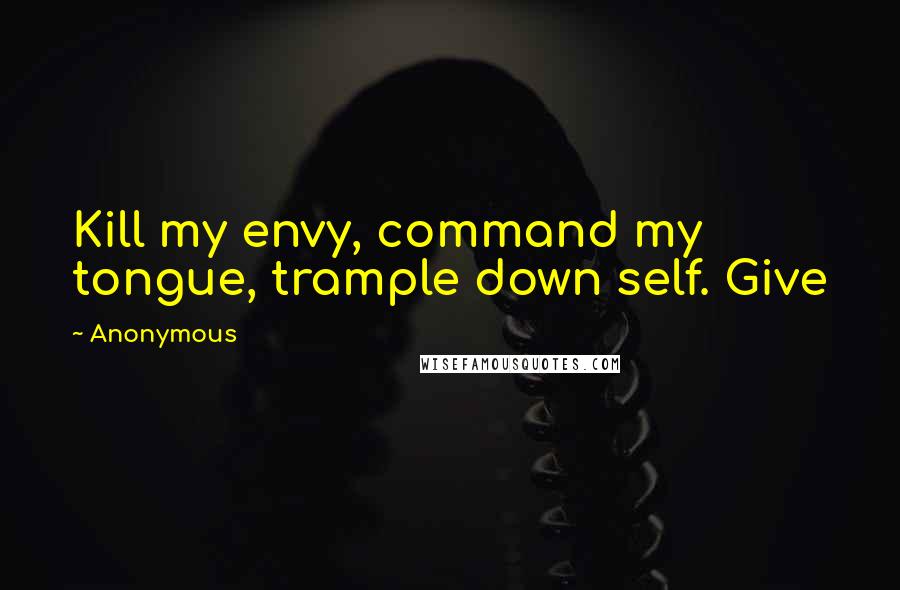 Anonymous Quotes: Kill my envy, command my tongue, trample down self. Give