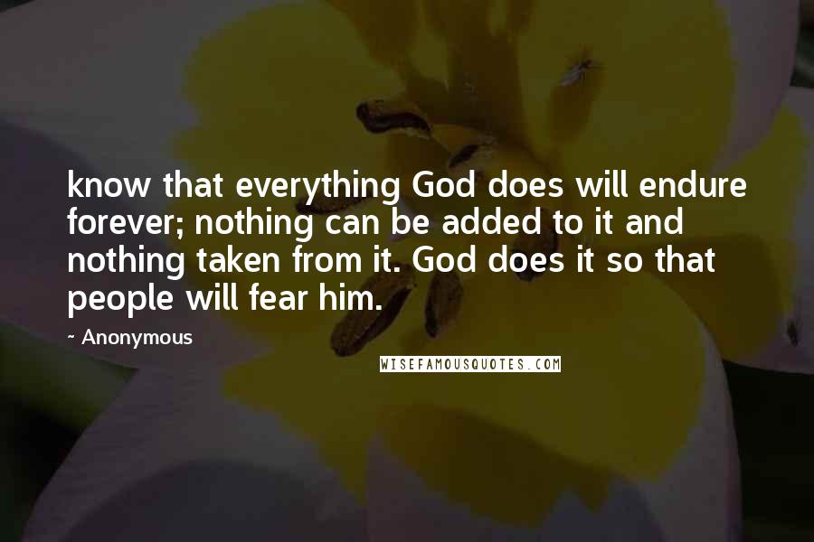 Anonymous Quotes: know that everything God does will endure forever; nothing can be added to it and nothing taken from it. God does it so that people will fear him.