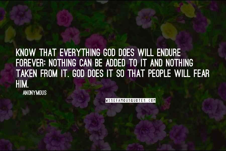 Anonymous Quotes: know that everything God does will endure forever; nothing can be added to it and nothing taken from it. God does it so that people will fear him.