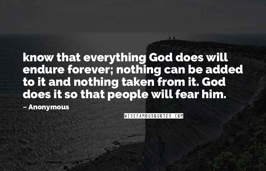 Anonymous Quotes: know that everything God does will endure forever; nothing can be added to it and nothing taken from it. God does it so that people will fear him.