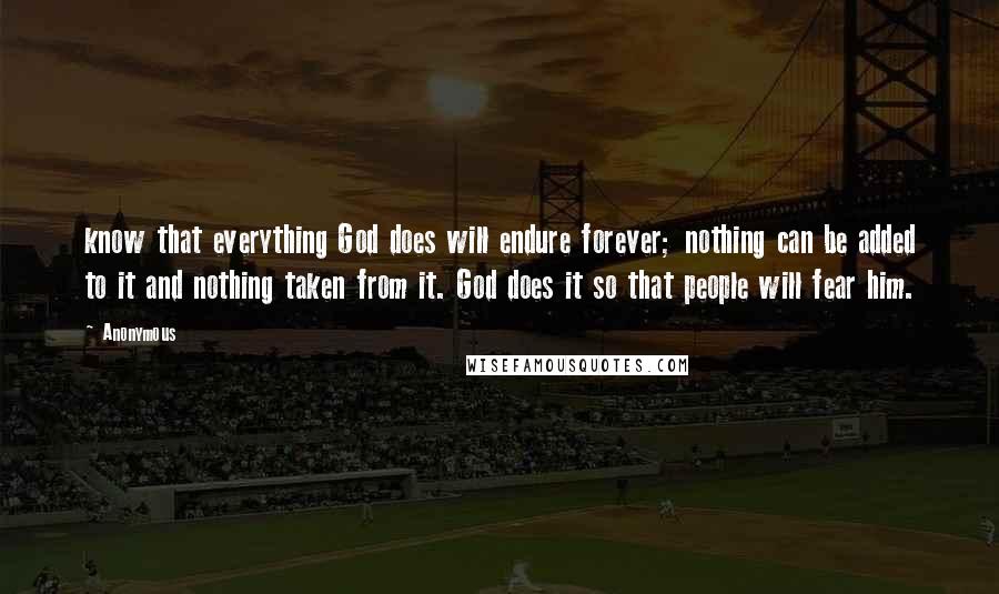 Anonymous Quotes: know that everything God does will endure forever; nothing can be added to it and nothing taken from it. God does it so that people will fear him.