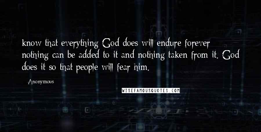 Anonymous Quotes: know that everything God does will endure forever; nothing can be added to it and nothing taken from it. God does it so that people will fear him.