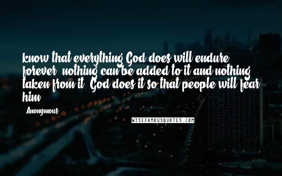 Anonymous Quotes: know that everything God does will endure forever; nothing can be added to it and nothing taken from it. God does it so that people will fear him.