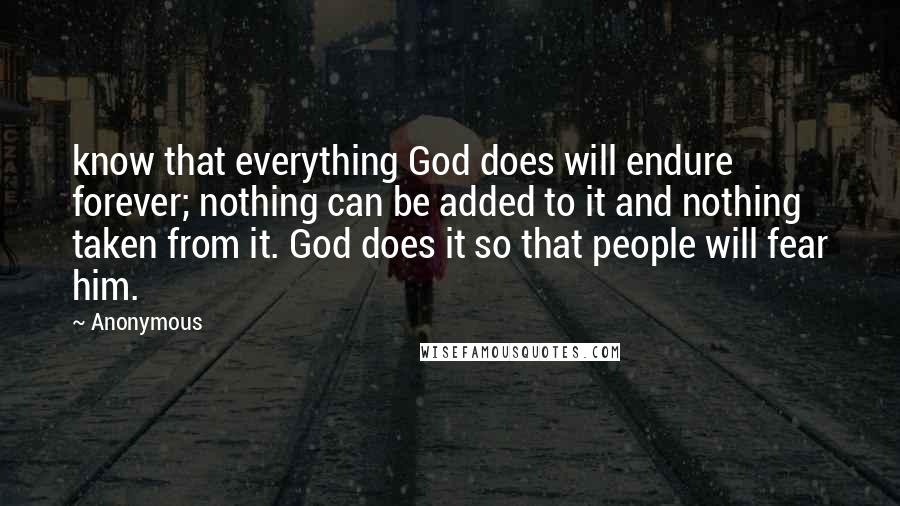 Anonymous Quotes: know that everything God does will endure forever; nothing can be added to it and nothing taken from it. God does it so that people will fear him.