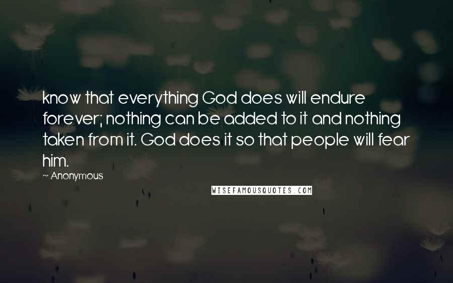 Anonymous Quotes: know that everything God does will endure forever; nothing can be added to it and nothing taken from it. God does it so that people will fear him.