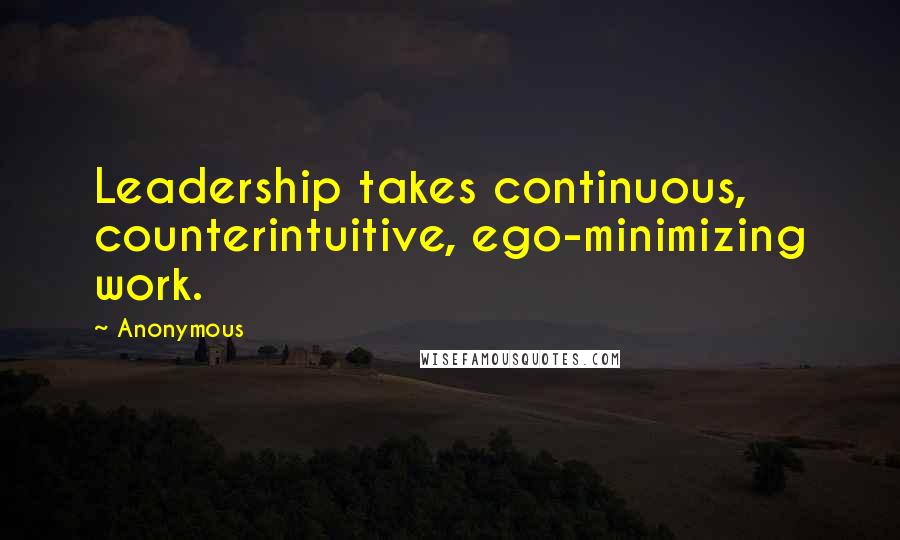 Anonymous Quotes: Leadership takes continuous, counterintuitive, ego-minimizing work.