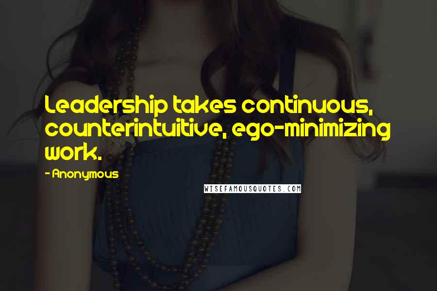 Anonymous Quotes: Leadership takes continuous, counterintuitive, ego-minimizing work.