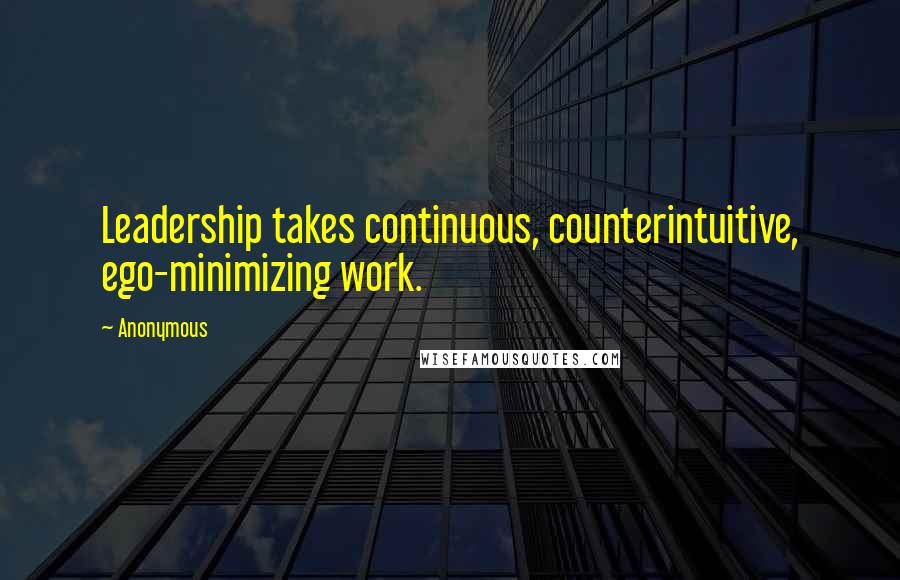 Anonymous Quotes: Leadership takes continuous, counterintuitive, ego-minimizing work.