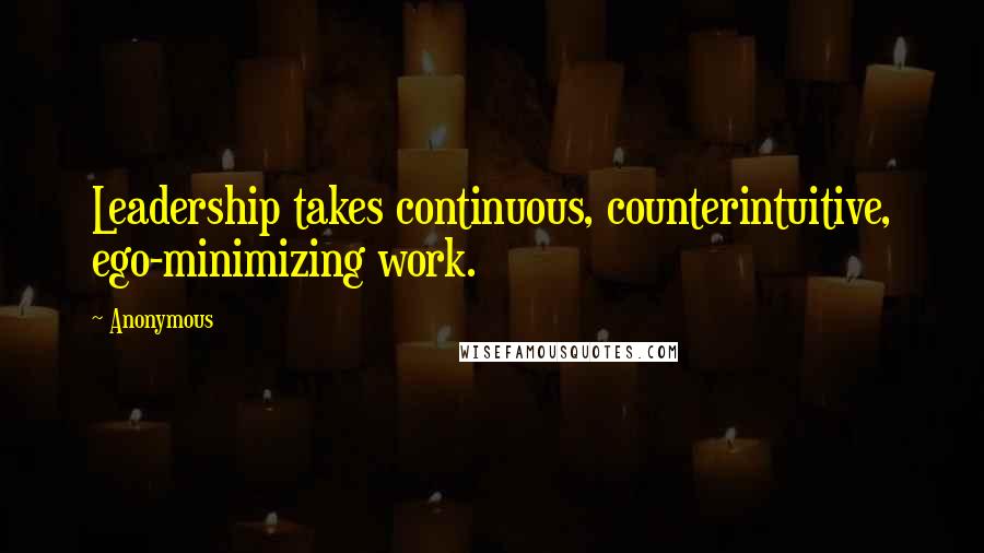 Anonymous Quotes: Leadership takes continuous, counterintuitive, ego-minimizing work.