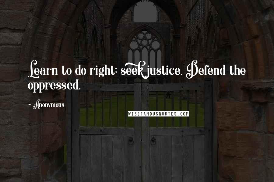 Anonymous Quotes: Learn to do right; seek justice. Defend the oppressed.