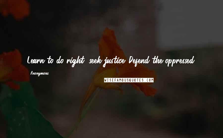 Anonymous Quotes: Learn to do right; seek justice. Defend the oppressed.