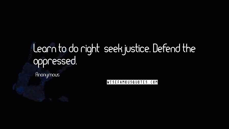 Anonymous Quotes: Learn to do right; seek justice. Defend the oppressed.