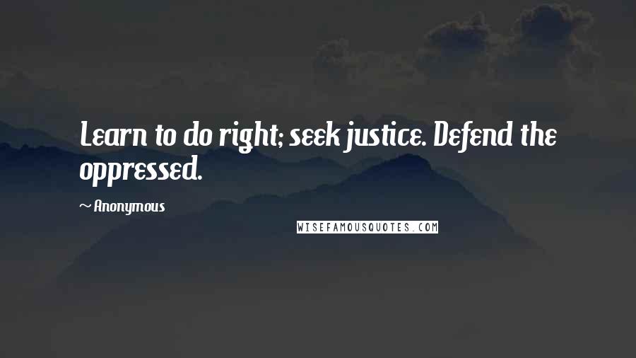 Anonymous Quotes: Learn to do right; seek justice. Defend the oppressed.