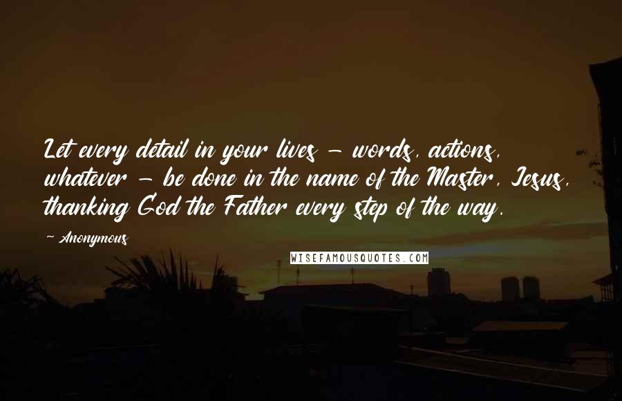 Anonymous Quotes: Let every detail in your lives - words, actions, whatever - be done in the name of the Master, Jesus, thanking God the Father every step of the way.