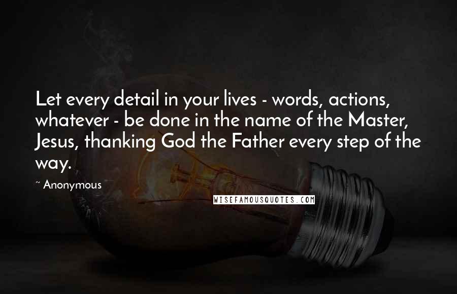 Anonymous Quotes: Let every detail in your lives - words, actions, whatever - be done in the name of the Master, Jesus, thanking God the Father every step of the way.