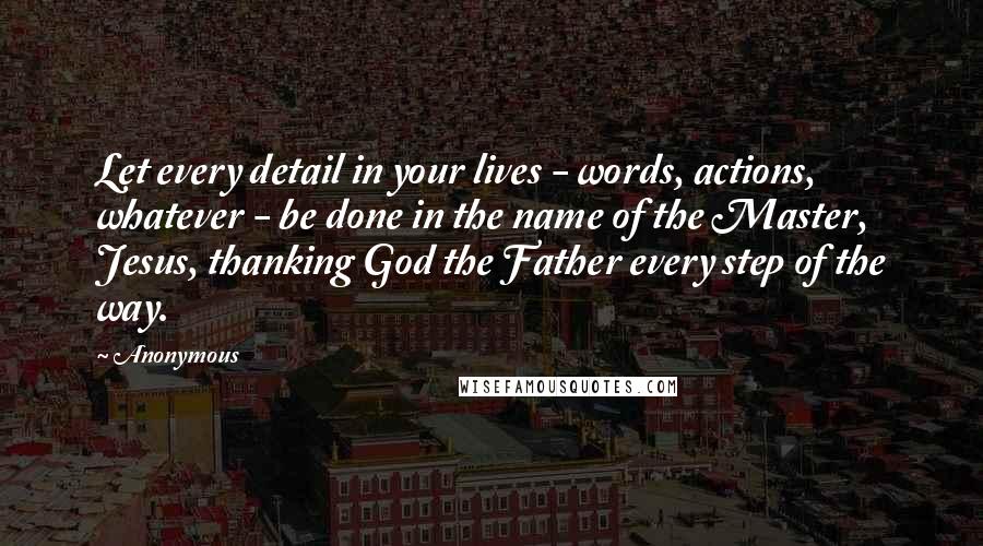 Anonymous Quotes: Let every detail in your lives - words, actions, whatever - be done in the name of the Master, Jesus, thanking God the Father every step of the way.