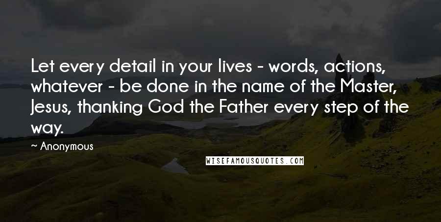 Anonymous Quotes: Let every detail in your lives - words, actions, whatever - be done in the name of the Master, Jesus, thanking God the Father every step of the way.