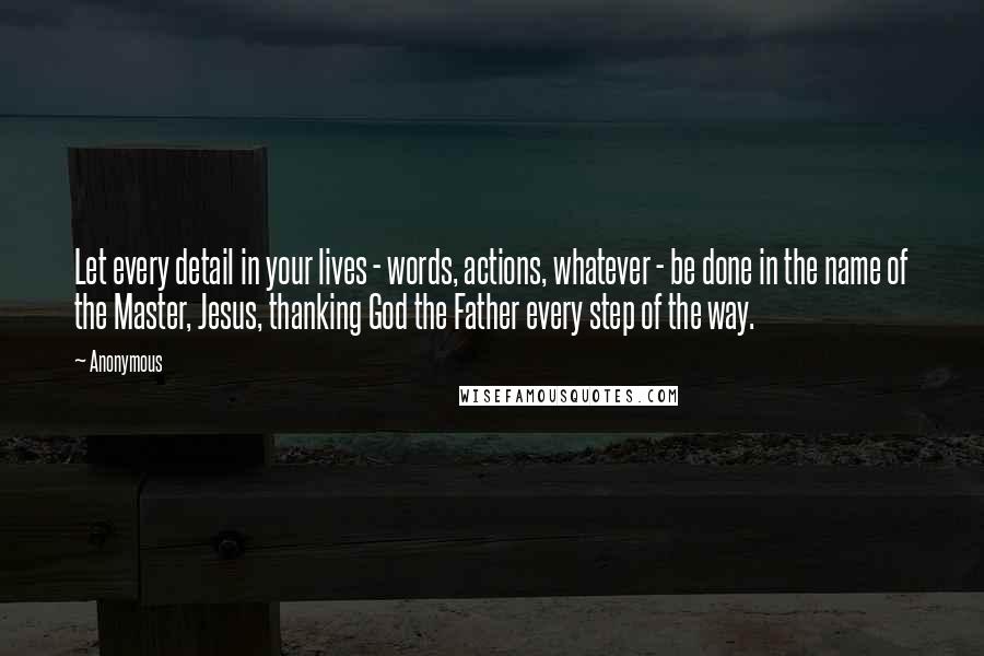Anonymous Quotes: Let every detail in your lives - words, actions, whatever - be done in the name of the Master, Jesus, thanking God the Father every step of the way.