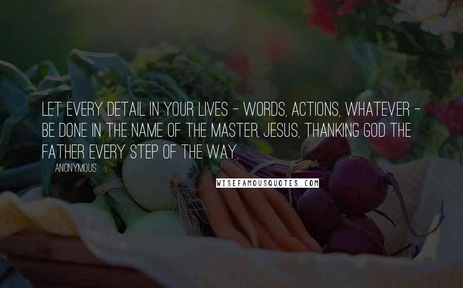 Anonymous Quotes: Let every detail in your lives - words, actions, whatever - be done in the name of the Master, Jesus, thanking God the Father every step of the way.