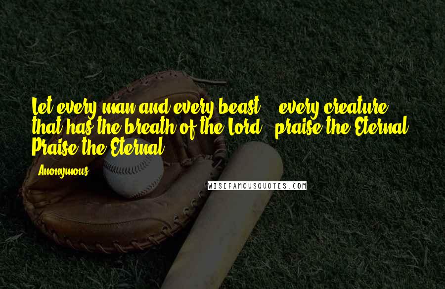 Anonymous Quotes: Let every man and every beast - every creature that has the breath of the Lord - praise the Eternal! Praise the Eternal!